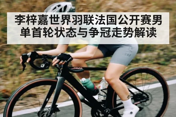 李梓嘉世界羽联法国公开赛男单首轮状态与争冠走势解读