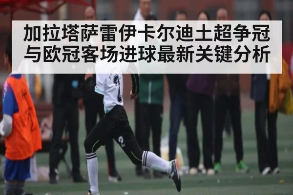 加拉塔萨雷伊卡尔迪土超争冠与欧冠客场进球最新关键分析